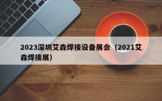 2023深圳艾森焊接设备展会（2021艾森焊接展）