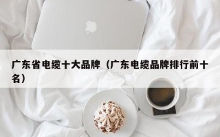 广东省电缆十大品牌（广东电缆品牌排行前十名）