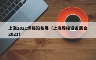 上海2021焊接设备展（上海焊接设备展会2021）