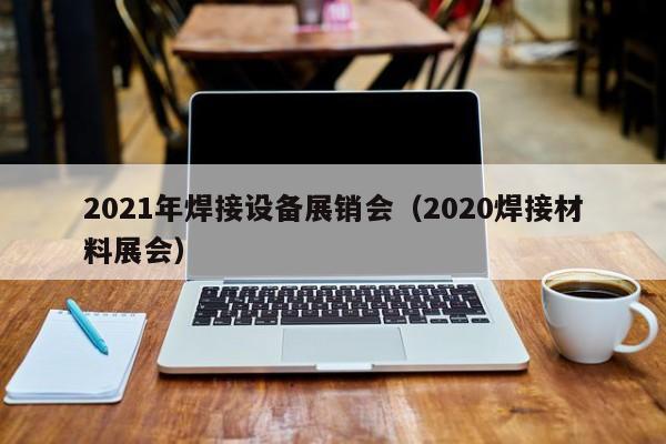 2021年焊接设备展销会（2020焊接材料展会）-第1张图片-立亚科技