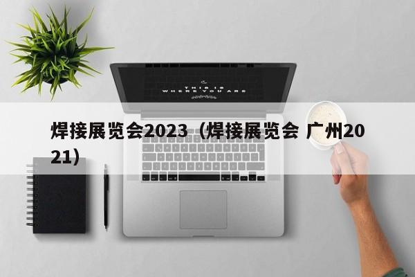 焊接展览会2023（焊接展览会 广州2021）-第1张图片-立亚科技