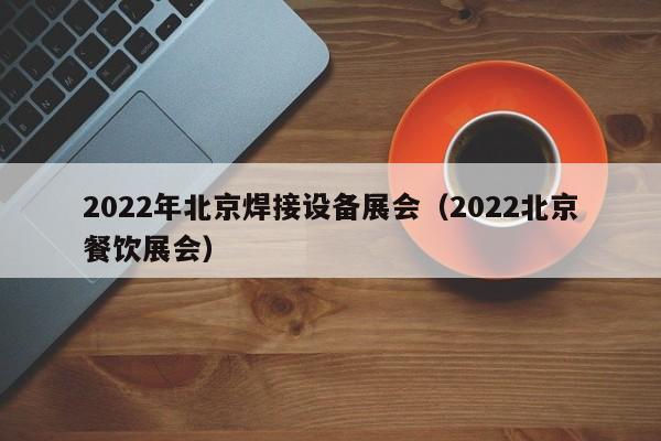 2022年北京焊接设备展会（2022北京餐饮展会）-第1张图片-立亚科技