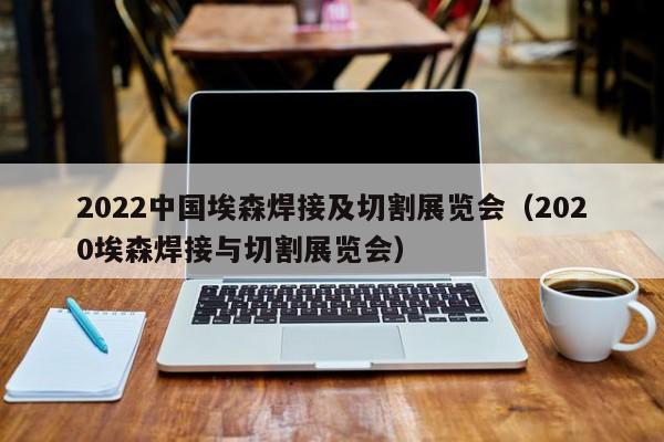 2022中国埃森焊接及切割展览会（2020埃森焊接与切割展览会）-第1张图片-立亚科技