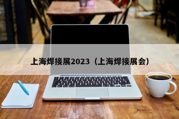 上海焊接展2023（上海焊接展会）-第1张图片-立亚科技
