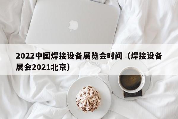 2022中国焊接设备展览会时间（焊接设备展会2021北京）-第1张图片-立亚科技