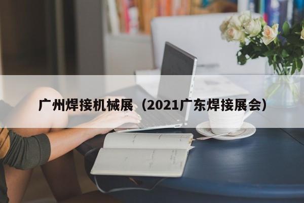 广州焊接机械展（2021广东焊接展会）-第1张图片-立亚科技