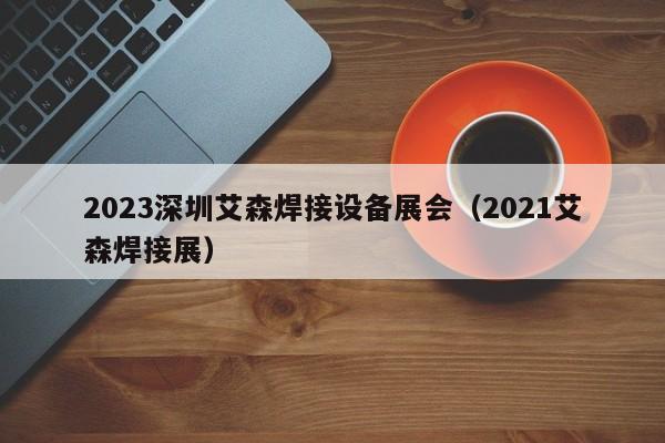 2023深圳艾森焊接设备展会（2021艾森焊接展）-第1张图片-立亚科技